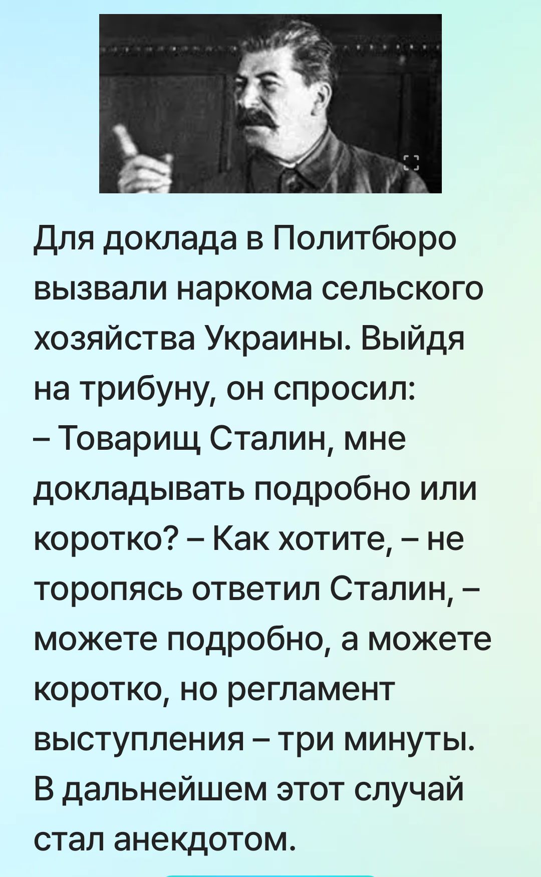Для доклада в Политбюро вызвали наркома сельского хозяйства Украины. Выйдя на трибуну, он спросил: – Товарищ Сталин, мне докладывать подробно или коротко? – Как хотите, – не торопясь ответил Сталин, – можно подробно, а можете коротко, но регламент выступления – три минуты. В дальнейшем этот случай стал анекдотом.