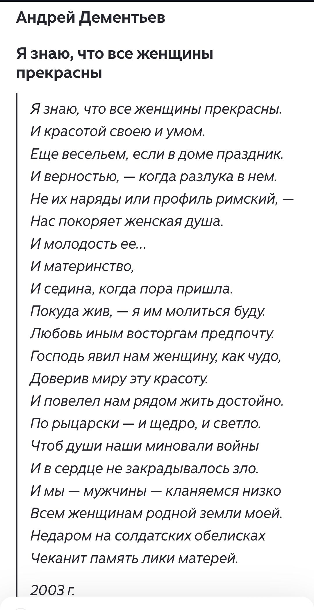 Я знаю, что все женщины прекрасны.
И красотой своей и умом.
Еще весельем, если в доме праздник.
И верностью, — когда разлука в нем.
Не их наряды или профиль римский, —
Нас покоряет женская душа.
И молодость ее...
И материнство,
И седина, когда пора пришла.
Покуда жив, — я им молиться буду.
Любовь иным восторгам предпочту.
Господь явил нам женщину, как чудо,
Доверив миру эту красоту.
И повелел нам рядом жить достойно.
По рыцарски — и щедро, и светло.
Чтоб души наши миновали войны
И в сердце не закрадалось зло.
И мы — мужчины — кланяемся низко
Всем женщинам родной земли моей.
Недаром на солдатских обелисках
Чеканит память лики матерей.
2003 г.