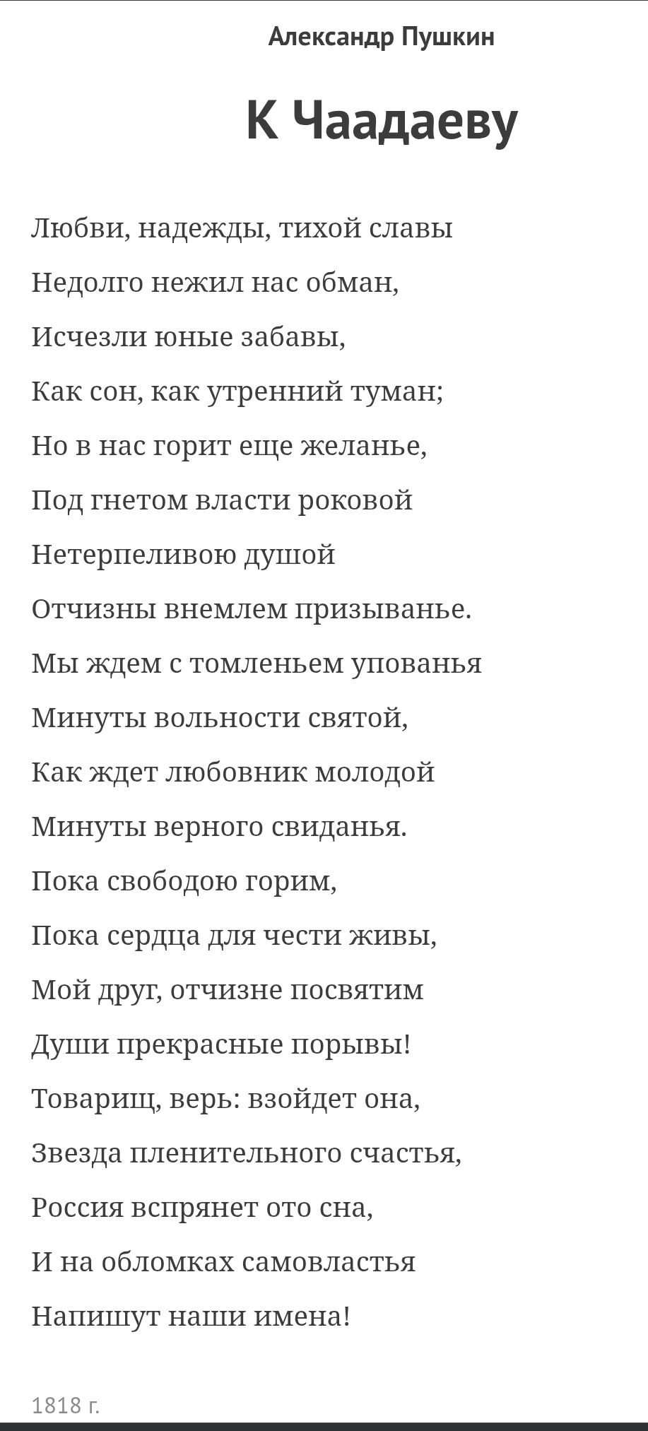 Александр Пушкин
К Чаадаеву
Любви, надежды, тихой славы
Недолго нежил нас обман,
Исчезли юные забавы,
Как сон, как утренний туман;
Но в нас горит еще желанье,
Под гнетом власти роковой
Нетерпеливую душой
Отчизны внемлением призыванье.
Мы ждем с томленьем упованья
Минуты свободы святой,
Как ждёт любовник молодой
Минуты верного свиданья.
Пока свободою горим,
Пока сердца для чести живы,
Мой друг, отчизне посвятим
Души прекрасные порывы!
Товарищ, верь: взойдет она,
Звезда величественного счастья,
Россия вспрянет ото сна,
И на обломках самовластья
Напишут наши имена!
