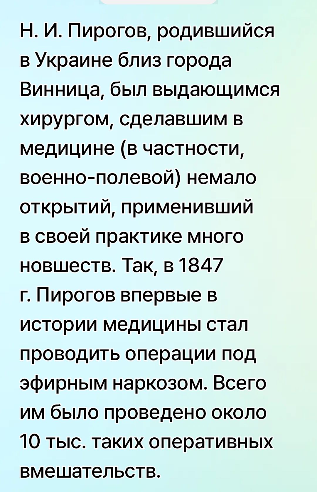 Н. И. Пирогов, родившийся в Украине близ города Винница, был выдающимся хирургом, сделавшим в медицине (в частности, военно-полевой) немало открытий, применивший в своей практике много новшеств. Так, в 1847 г. Пирогов впервые в истории медицины стал проводить операции под эфирным наркозом. Всего им было проведено около 10 тыс. таких оперативных вмешательств.
