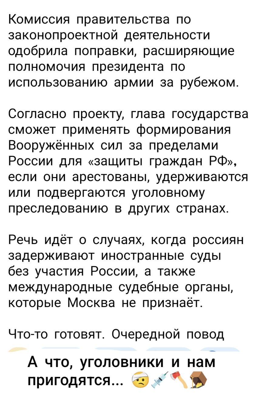 Комиссия правительства по законопроектной деятельности одобрила поправки, расширяющие полномочия президента по использованию армии за рубежом.\n\nСогласно проекту, глава государства сможет применять формирования Вооружённых сил за пределами России для «защиты граждан РФ», если они арестованы, удерживаются или подвергаются уголовному преследованию в других странах.\n\nРечь идёт о случаях, когда россияне задерживают иностранные суды без участия России, а также международные судебные органы, которые Москва не признаёт.\n\nЧто-то готовят. Очердной повод\n\nА что, уголовники и нам пригодятся... 