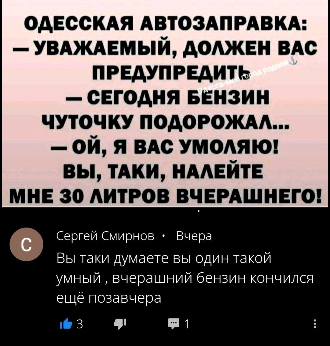 ОДЕССКАЯ АВТОЗАПРАВКА: — УВАЖАЕМЫЙ, ДОЛЖЕН ВАС ПРЕДУПРЕДИТЬ — СЕГОДНЯ БЕНЗИН ЧУТОЧКУ ПОДОРОЖАЛ... — ОЙ, Я ВАС УМОЛЯЮ! ВЫ, ТАКИ, НАЛЕЙТЕ МНЕ 30 ЛИТРОВ ВЧЕРАШНЕГО!