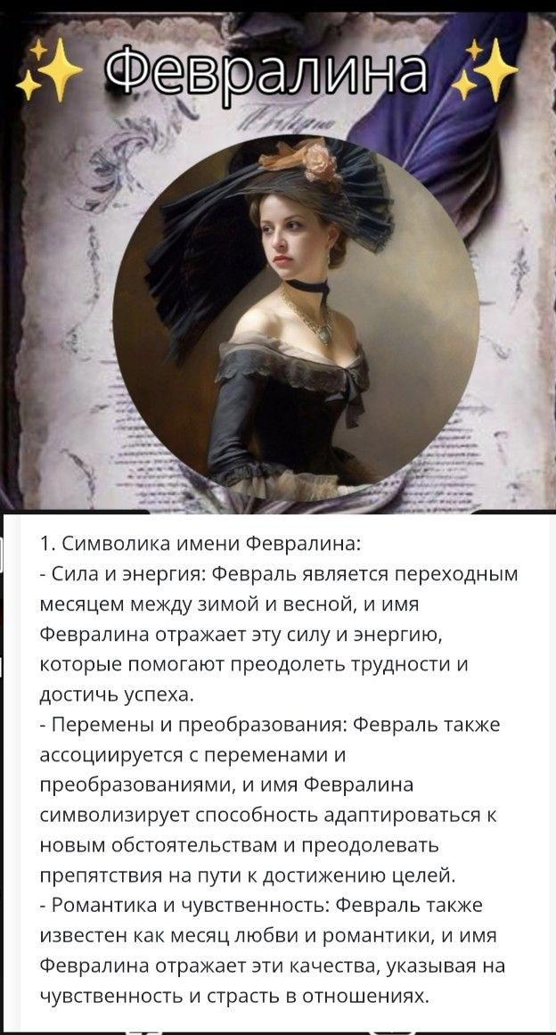 ✨ Февралина ✨
1. Символика имени Февралина:
- Сила и энергия: февраль — переходный месяц между зимой и весной; имя отражает силу и энергию для преодоления трудностей и достижения целей.
- Перемены: февраль ассоциируется с переменами и преобразованиями; имя символизирует адаптацию к новым обстоятельствам.
- Романтика: февраль — месяц любви; имя подчеркивает чувствительность и страсть в отношениях.