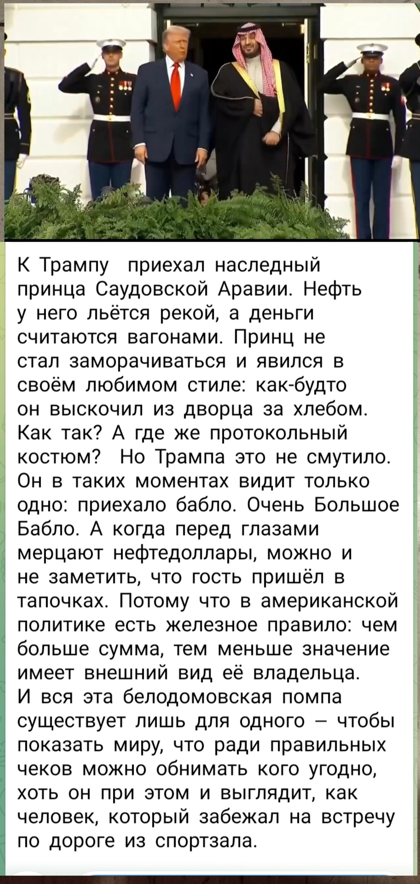 К Трампу приехал наследный принца Саудовской Аравии. Нефть у него льётся рекой, а деньги считаются вагонами. Принц не стал заморачиваться и явился в своём любимом стиле: как-будто он выскочил из дворца за хлебом. Как так? А где же протокольный костюм? Но Трампа это не смутило. Он в таких моментах видит только одно: приехало бабло. Очень Большое Баб