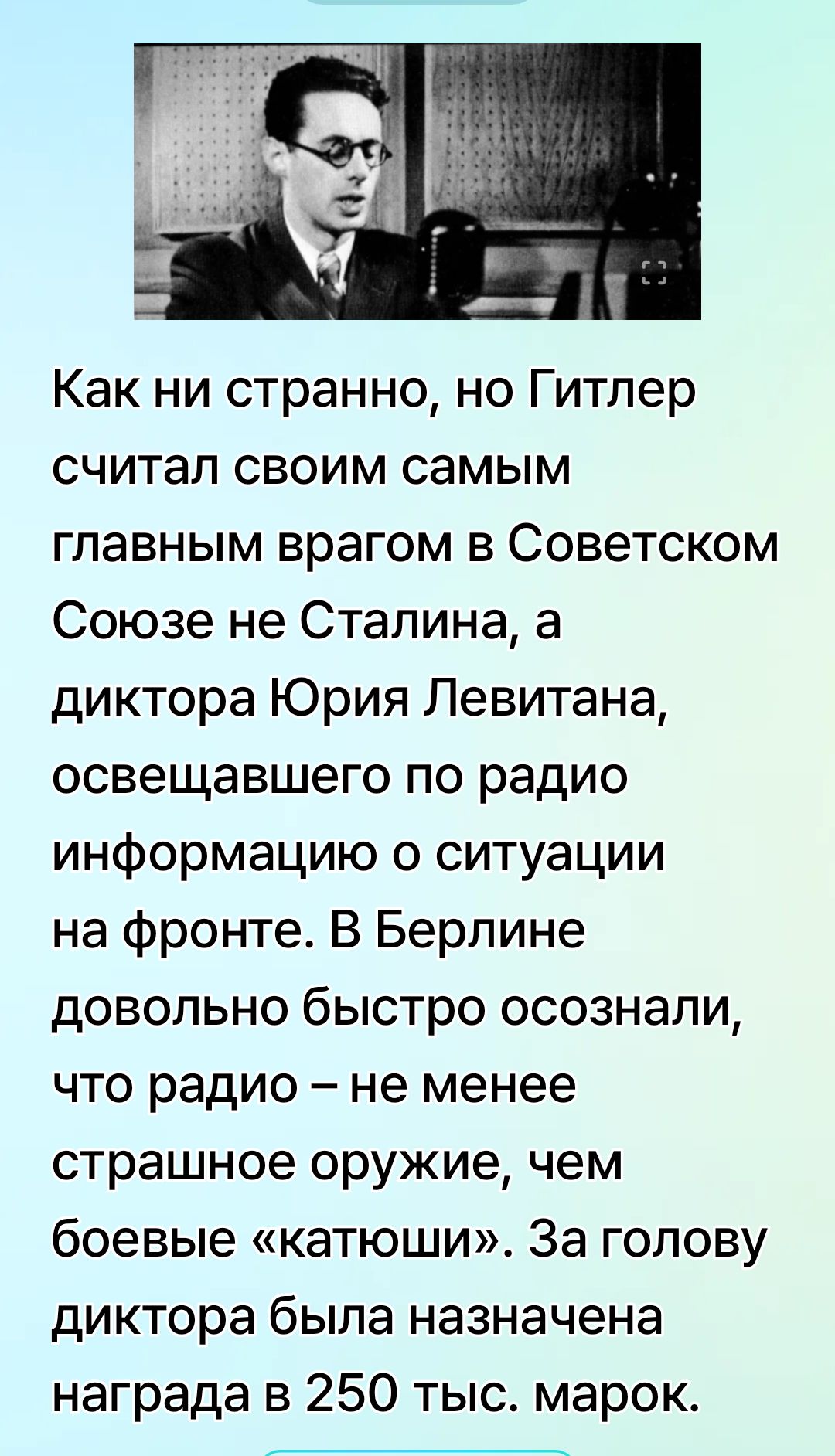 Как ни странно, но Гитлер считал своим самым главным врагом в Советском Союзе не Сталина, а диктора Юрия Левитана, освещавшего по радио информацию о ситуации на фронте. В Берлине довольно быстро осознали, что радио – не менее страшное оружие, чем боевые «катюши». За голову диктора была назначена награда в 250 тыс. марок.