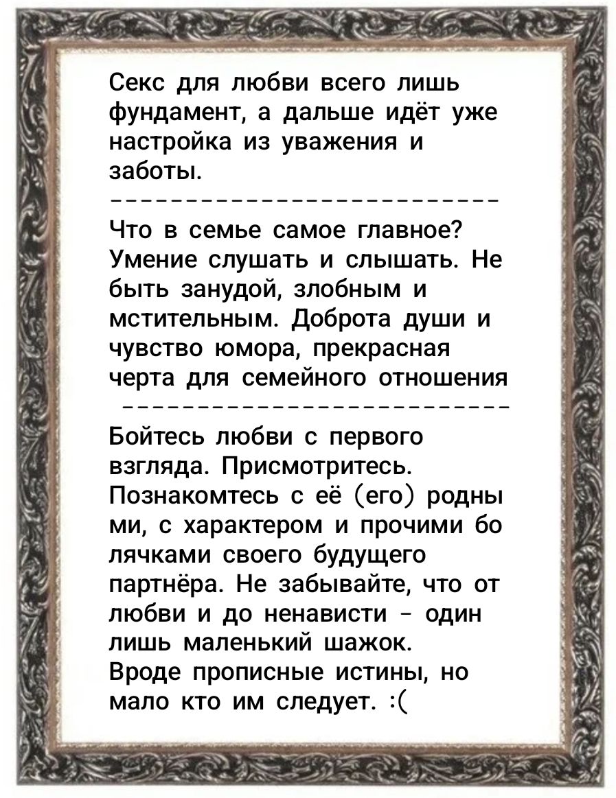 Секс для любви всего лишь фундамент, а дальше идёт уже настройка из уважения и заботы. Что в семье самое главное? Умение слушать и слышать. Не быть занудой, злобным и мстительным. Доброта души и чувство юмора, прекрасная черта для семейного отношения. Бойтесь любви с первого взгляда. Присмотритесь. Познакомтесь с её (его) родными, с характером и пр