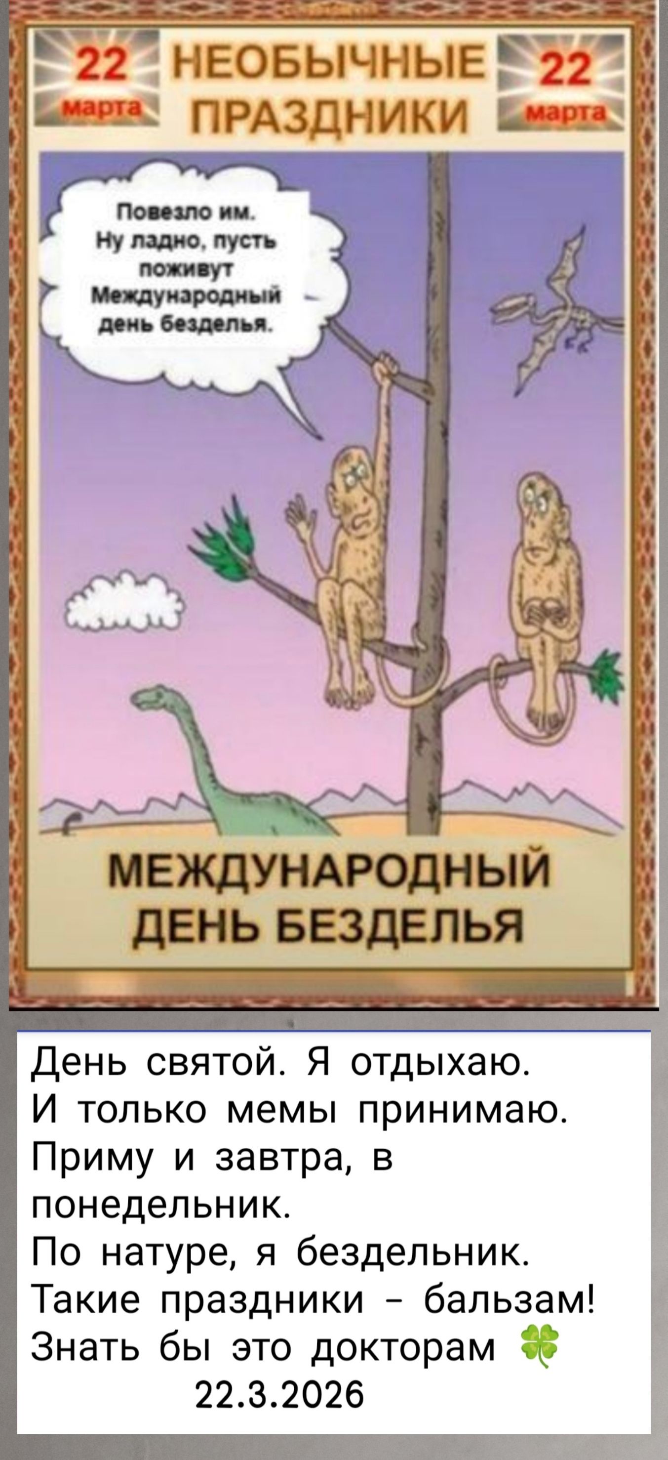 22 марта НЕОБЫЧНЫЕ ПРАЗДНИКИ. Повезло им. Ну ладно, пусть поживут Международный день безделья. МЕЖДУНАРОДНЫЙ ДЕНЬ БЕЗДЕЛЬЯ. День святой. Я отдыхаю. И только мемы принимаю. Приму и завтра, в понедельник. По натуре, я бездельник. Такие праздники - бальзам! Знать бы это докторам. 22.3.2026