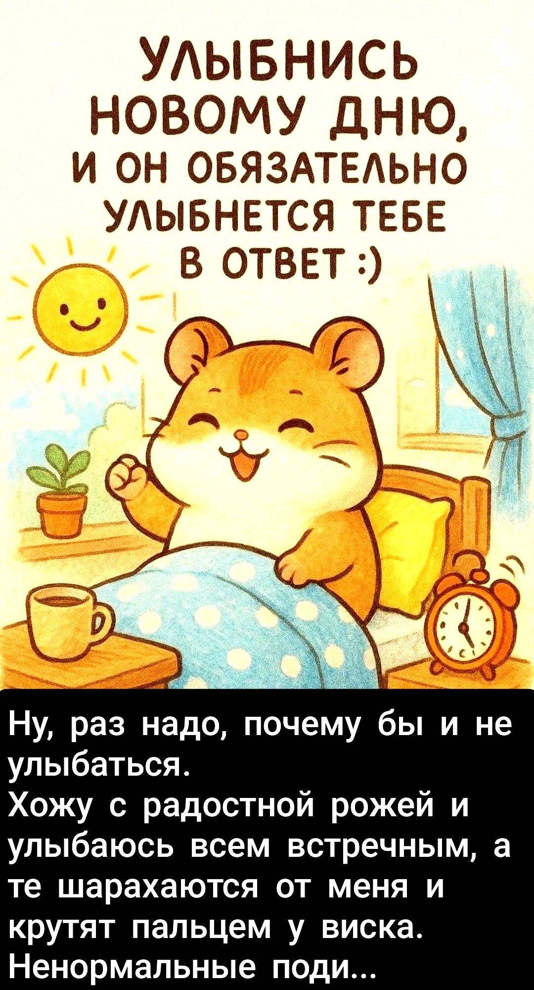 УЛЫБНИСЬ НОВОМУ ДНЮ, И ОН ОБЯЗАТЕЛЬНО УЛЫБНЕТСЯ ТЕБЕ В ОТВЕТ :) Ну, раз надо, почему бы и не улыбаться. Хожу с радостной рожей и улыбаюсь всем встречным, а те шарахаются от меня и крутят пальцем у виска. Ненормальные поди...