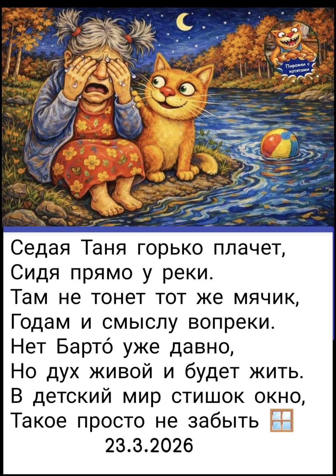 Седая Таня горько плачет, Сидя прямо у реки. Там не тонет тот же мячик, Годам и смыслу вопреки. Нет Барто́ уже давно, Но дух живой и будет жить. В детский мир стишок окно, Такое просто не забыть. 23.3.2026. Пирожки с котятами.