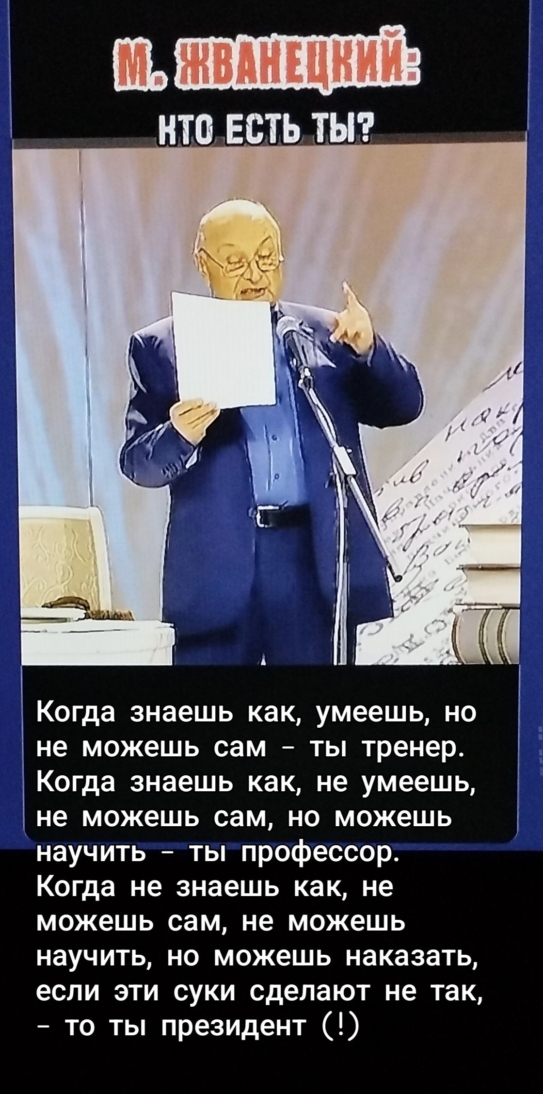 М. ЖВАНЕЦКИЙ: КТО ЕСТЬ ТЫ? Когда знаешь как, умеешь, но не можешь сам – ты тренер. Когда знаешь как, не умеешь, не можешь сам, но можешь научить – ты профессор. Когда не знаешь как, не можешь сам, не можешь научить, но можешь наказать, если эти суки сделают не так, – то ты президент (!)