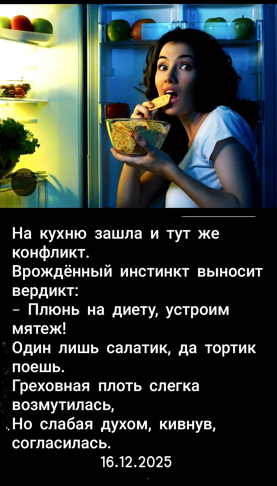 На кухню зашла и тут же конфликт. Врождённый инстинкт выносит вердикт: - Плюнь на диету, устроим мятеж! Один лишь салатик, да тортик поешь. Греховная плоть слегка возмутилась, Но слабая духом, кивнув, согласилась. 16.12.2025