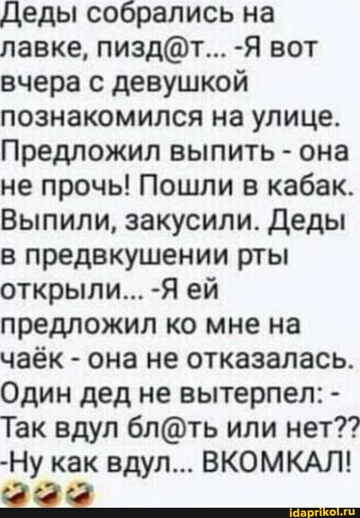 Деды собрались на лавке пиздт Я вот вчера с девушкой познакомился на улице Предложил выпить она не прочь Пошли в кабак Выпили закусили Деды в предвкушении рты открыли Я ей предложил ко мне на чаёк она не отказалась Один дед не вытерпел Так вдуп блть или нет Ну как вдуп ВКОМКАЛ 91