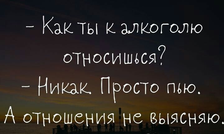 _ КаКТЫ КМКОГОЛЮ относишься Никак ПРОСТО пью А отношения не выясняю