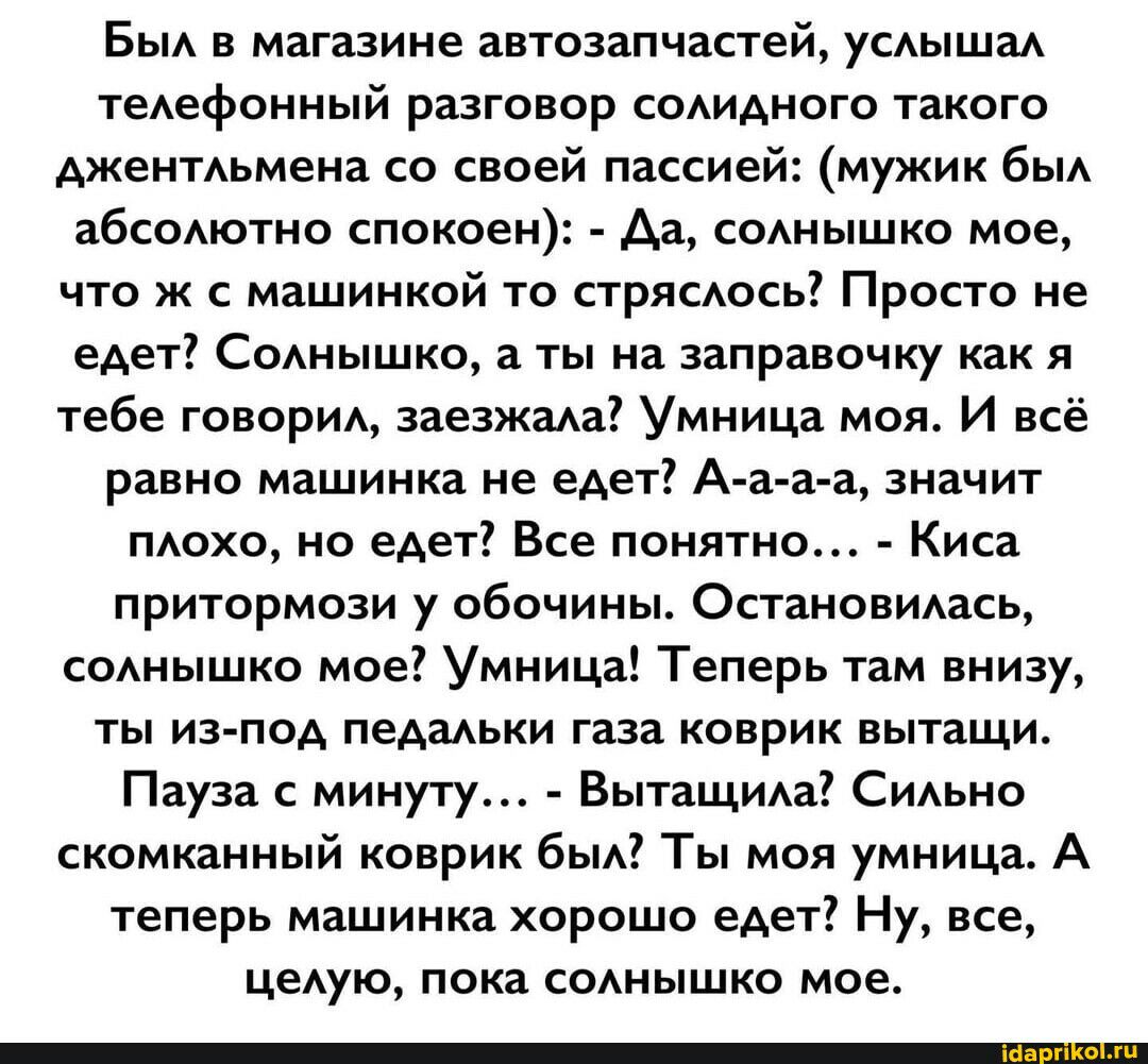 в в магазине автозапчастей ушм теАефонный разговор соАИАного такого АжеиТАьмена со своей пассией мужик бьм абсомотно спокоеи Ад соднышко мое что ж машинкой то стрясдось Просто не едет Соднышко а ты на заправочку как я тебе говори эвезжада Умница моя И всё равно машинка не едет Аа а а значит маха не едет Все понятно Киса притормози у обочины Остановились соднышко мое Умница Теперь там внизу ты из п