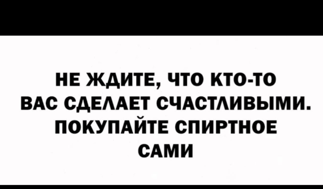 НЕ ЖДИТЕ ЧТО КТО ТО ВАС САЕААЕТ СЧАСТАИВЫМИ ПОКУПАЙТЕ СПИРТНОЕ САМИ