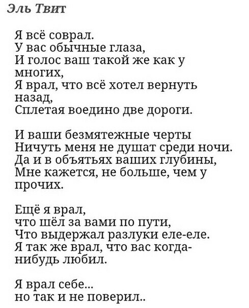 Эль Твит Я всё соврал У вас обычные глаза И голос ваш такой же как у многих Я врал что всё хотел вернуть назад СПЛЕТЭЯ ВОЕДИНО ДВЕ ДОРОГИ И ваши безмятежные черты Ничуть меня не душат среди ночи Да И в объятьях ваших глубины Мне кажется не больше чем у прочих Ещё 51 врал что шел за вами по пути Что выдержал разлуки еле еле Я так ЖЕ врал ЧТО вас когда нибудь любил Я врал себе НО так И не поверил