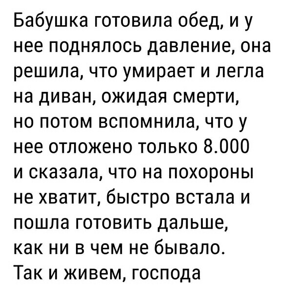 Бабушка готовила обед и у нее поднялось давление она решила что умирает и легла на диван ожидая смерти но потом вспомнила что у нее отложено только 8000 и сказалачто на похороны не хватит быстро встала и пошла готовить дальше как ни в чем не бывало Так и живем господа
