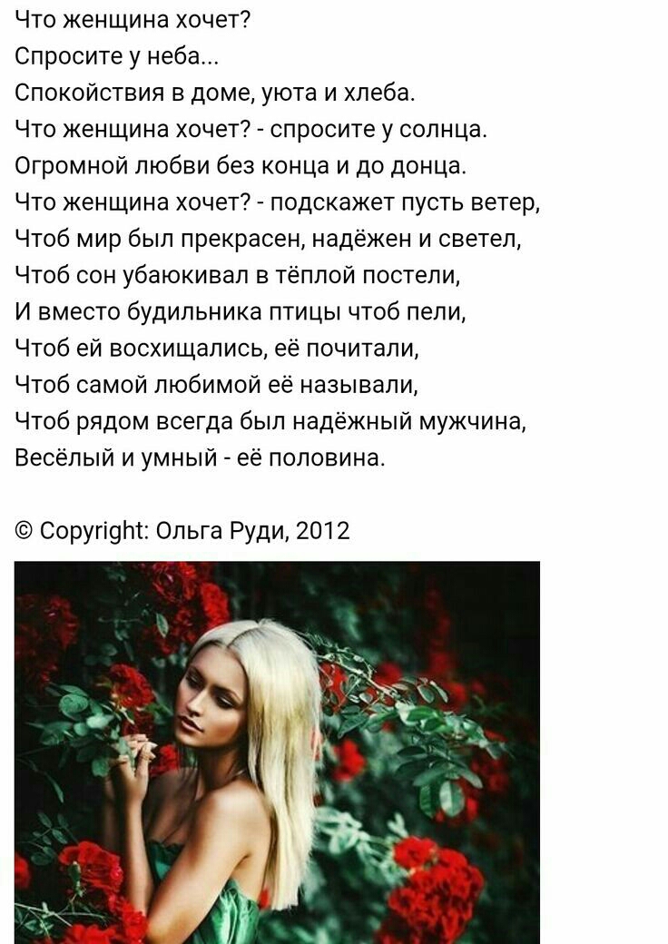 Что женщина хочет Спросите у неба Спокойствия в доме уюта и хлеба Что женщина хочет спросите у солнца Огромной любви без КОНЦЕ и до донца Что женщина хочет подскажет пусть ветер Чтоб мир был прекрасен надёжен и светел Чтоб сон убаюкивал в тёплой постели И вместо будильника птицы чтоб пели Чтоб ей восхищались её почитали Чтоб самой любимой её называли Чтоб рядом всегда был надёжный мужчина Весёлый 