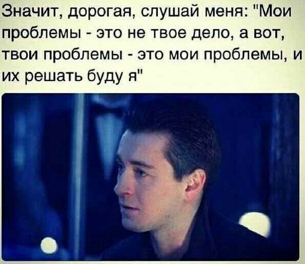 Значит дорогая слушай меня Мои проблемы это не твое дело а вот твои проблемы это мои проблемы и их решать буду я