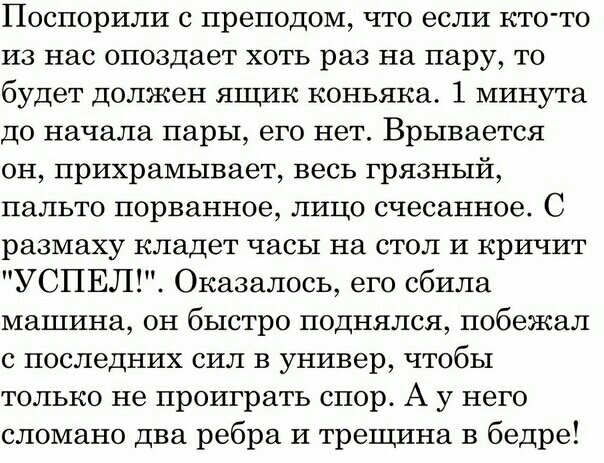 Поспорили с преподом что если кто то из нас опоздает хоть раз на пару то будет должен ящик коньяка 1 минута до начала пары его нет Врывается он прихрамывает весь грязный пальто порванное лицо счесанное С размаху кладет часы на стол и кричит УСПЕЛ Оказалось его сбила машина он быстро поднялся побежал с последних сил в универ чтобы только не проиграть спор А у него сломано два ребра и трещина в бедр