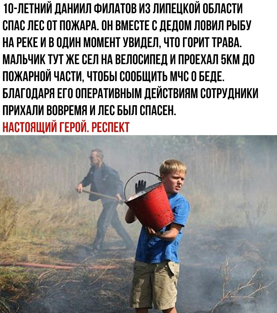 ТО ЛЕТНИИ ДАНИИЛ ФИЛАТОВ ИЗ ЛИПЕЦКОИ ОБЛАСТИ СПАС ЛЕС ОТ ПОЖАРА ОН ВМЕСТЕ С ДЕДОМ ЛОВИЛ РЫБУ НА РЕКЕ И В ОДИН МОМЕНТ УВИДЕЛ ЧТО ГОРИТ ТРАВА МАЛЬЧИК ТУТ ЖЕ СЕЛ НА ВЕЛОСИПЕД И ПРОЕХАЛ БКМ ДО ПОЖАРНОЙ ЧАСТИ ЧТОБЫ СООБЩИТЬ МЧС О БЕДЕ БЛАГОДАРЯ ЕГО ОПЕРАТИВНЫМ ДЕИСТВИЯМ СОТРУДНИКИ ПРИХАЛИ ВОВРЕМЯ И ЛЕС БЫЛ СПАСЕН НАСТОЯЩИЙ ГЕРОИ РЕСПЕКТ
