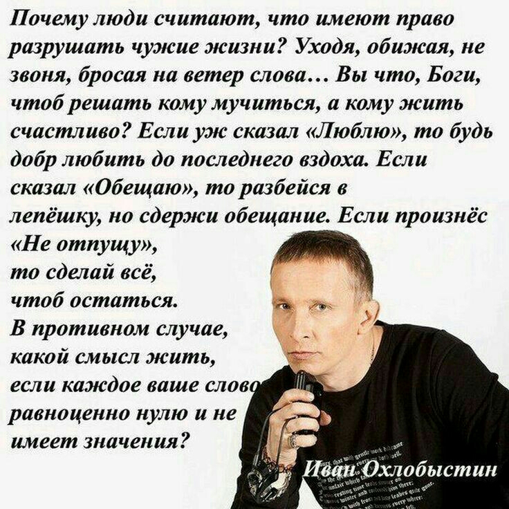 Почему люди считают что имеют право разрушать чужие жизни Уходя обижая не звоня бросая на ветер слова Вы что Боги чтоб решать кому мучиться а кому жить счастливо Если уж сказал Люблю то будь добр любить до последнего вздоха Если сказал Обещаю то разбейся в лепёшку но сдержи обещание Если произнёс Не отпущу то сделай всё чтоб остаться _ В противном случае какой смысл жить если каждое ваше слов равн