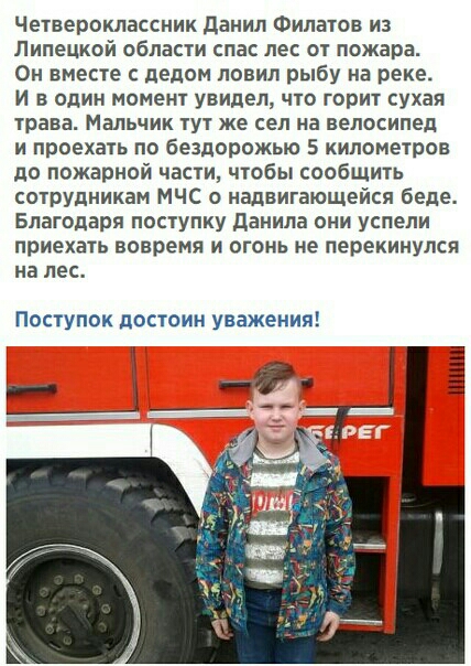 Четвероклассник данил Филатов из Липецкой области спас лес от пожара Он вместе с делом ловил рыбу на реке И в один момент увидел что горит сухая трава Мальчик тут же сел на велосипед и проехать по бездорожью 5 километров до пожарной части чтобы сообщить сотрУдникам МЧС о надвигающейся беде Благодаря поступку даиила они успели приехать вовремя и огонь не перекинулся на лес Поступок достоин уважения