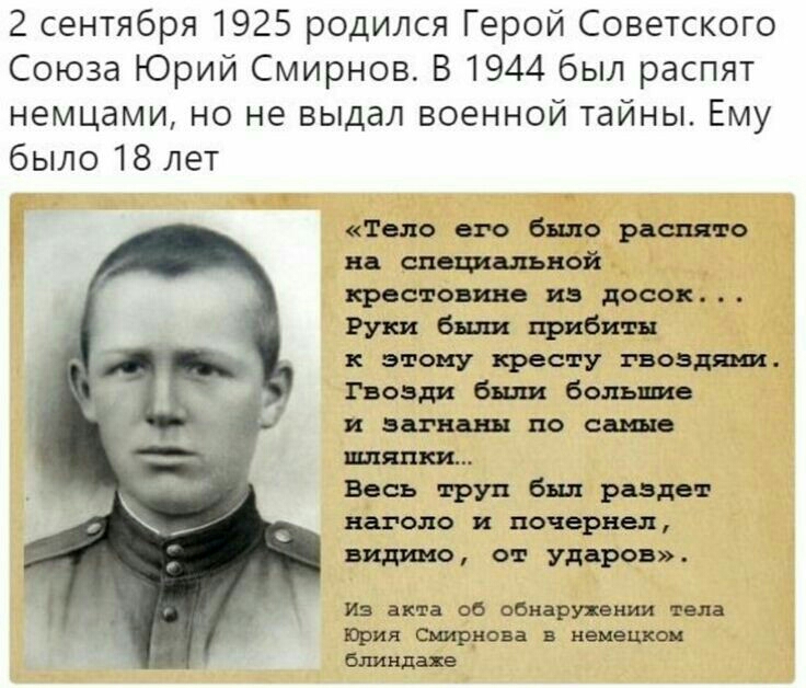 2 сентября 1925 родился Герой Советского Союза Юрий Смирнов В 1944 был распят немцами но не выдал военной тайны Ему было 18 лет Тело его было расплаве на специальной крестовина из досок Руки били прибиты этому кресту гвоздями Гвозди били большие и за иш по еще МНП Весь труп бил раздет шоло почернел видимо от ударов из акта об обнаружении тела Юрия Смирнова в немецком бу типахе