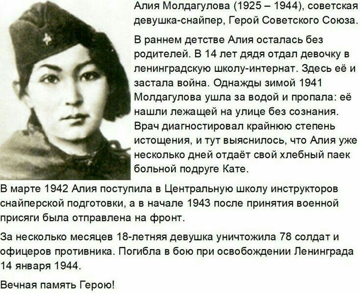 Алия Молдагулова 1925 1944 советская девушка снайпер Герой Советского Союза В раннем детстве Алия осталась без родителей В 14 лет дядя отдал девочку в ленинградскую школу интернат Здесь её и застала война Однажды зимой 1941 Мопдагулова ушла за водой и пропала её нашли лежащей на улице без сознания Врач диагностировал крайнюю степень истощения и тут выяснилось что Алия уже несколько дней отдаёт сво