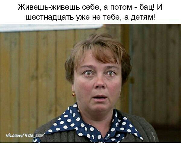 Живешь живешь себе а потом бац И шестнадцать уже не тебе а детям тошчасж