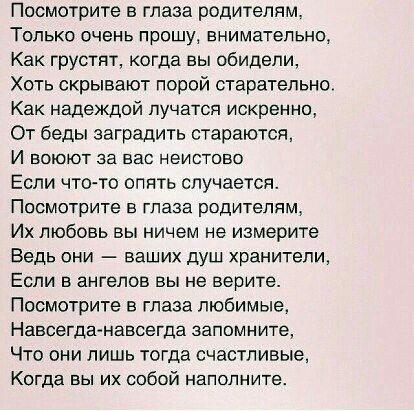 Посмотрите в глаза родителям ТОЛЬКО ОЧЕНЬ прошу ЕНИМЗТЭПЬНО Как грустит когда вы обидели Хоть скрывают порой старательно Как надеждой пучатся искренно От беды заградить стараются И ВОЮЮТ за ВЭС НЭИСТОЕО Если что то опять случается Посмотрите в глаза родителям Их любовь вы ничем не измерите Ведь ОНИ ВЗШИХ ДУШ хранители ЕСЛИ В ЭНГеЛОВ ВЫ не верите Посмотрите в глаза любимые Навсегдггнавсегда запомни