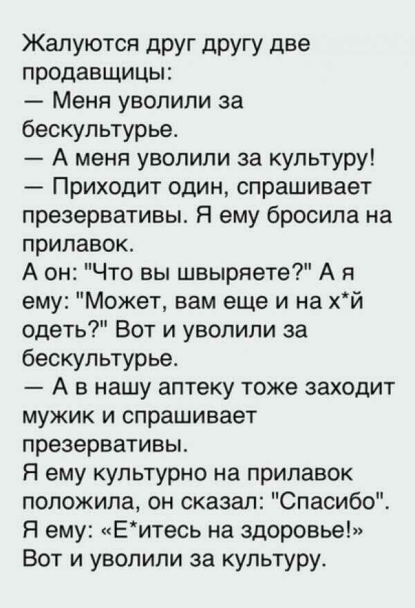 Жалуются друг другу две продавщицы Меня уволили за бескультурье А меня уволили за культуру Приходит один спрашивает презервативы Я ему бросила на прилавок А он Что вы швыряете А я ему Может вам еще и на хй одеть Вот и уволили за бескультурье А в нашу аптеку тоже заходит мужик и спрашивает презервативы Я ему культурно на прилавок положила он сказал Спасибо Я ему Еитесь на здоровье Вот и уволили за 