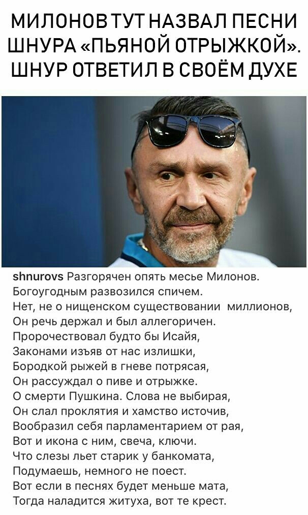милоновтут НАЗВАЛ ПЕСНИ ШНУРА пьяной отрыжкой шнур ОТВЕТИЛ в своём дУХЕ зппигоуз Разгорячен опять месье Мипонов Богоугодным развозипся спичем Нет не о нищенском существовании миллионов Он речь держал и был аллегоричен Пророчествовап будто бы Исайя Законами изъяв от нас излишки Бородкой рыжей в гневе потрясая Он рассуждал о пиве и отрыжке О смерти Пушкина Слова не выбирая Он спал проклятия и хамств