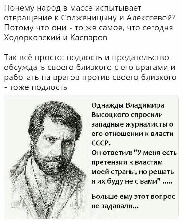 Почему народ в массе испытывает отвращение к Солженицыну и Алекссевой Потому что они то же самое что сегодня Ходорковский и Каспаров Так ВСЁ ПРОСТО ПОДЛОСТЬ И предательство обсуждать СВОЕГО бЛИЗКОГО С ЕГО врагами И работать на ВрдГОВ ПРОТИВ СВОЭГО бЛИЗКОГО тоже ПОДЛОСТЬ Однажды Владимира Высоцкого спросили западные журналисты о его отношении к власти СССР Он ответил У меня есть претензии к властям