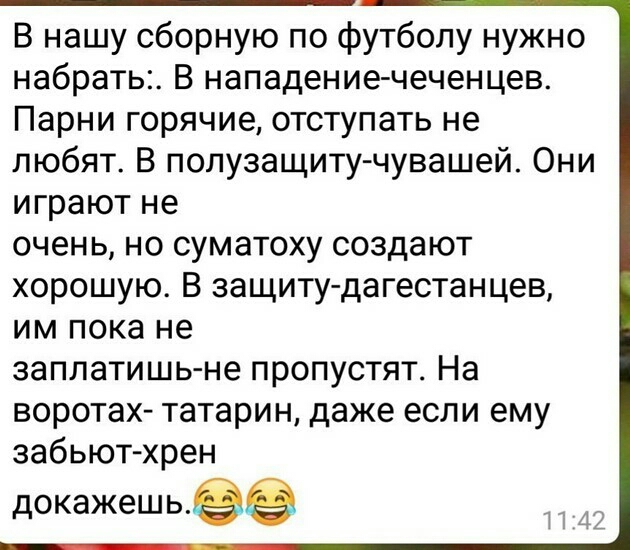 В нашу сборную по футболу нужно набрать В нападение чеченцев Парни горячие отступать не любят В полузащиту чувашей Они играют не очень но суматоху создают хорошую В защиту дагестанцев им пока не заплатишь не пропустят На воротах татарин даже если ему забьют хрен ДОКЭЖЭШЬе 41