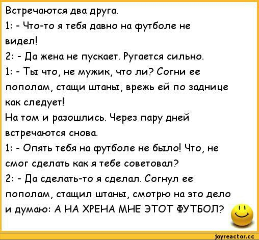 Встречаются два друга 1 Что то я тебя давно на футболе не видел да жена не пускает Ругается сильно 1 Ты что не мужик что ли Согни ее пополам стащи штаны врежь ей по заднице как следует На том и разошлись Через пару дней встречаются снова 1 Опять тебя на футболе не было Что не смог сделать как я тебе советовал Да сделать то я сделал Согнул ее пополам стащил штаны смотрю на это дело и думаю А НА ХРЕ