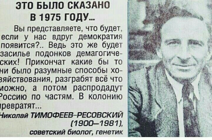 ЭТО БЫЛО СКАЗАНО у В 1975 ГОДУ Вы представляете что будет г если у нас вдруг демократия появится Ведь это же будет _ засилье подонков демагогиче _ _ ских Прикончат какие бы то ни было разумные способы хо зяйствования разграбят всё что д иожно а потом распродадут оссию по частям В колонию шевратят Чиколви ТИМПФЕЕВРЕСОВСКИЙ 19001981 советский биолог генетик т