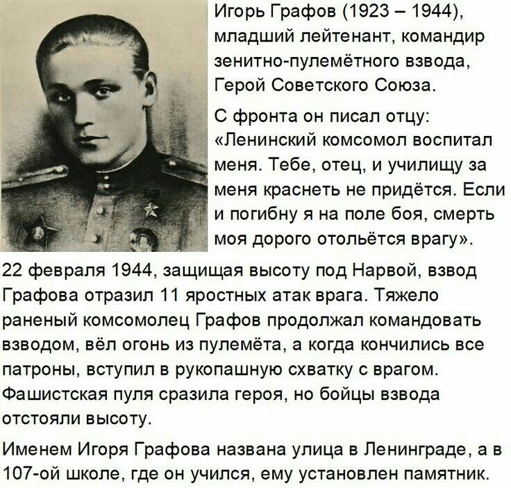 Игорь Графов 1923 1944 младший лейтенант командир зенитнопулемётного взвода Герой Советского Союза С фронта он писал отцу Ленинский комсомол воспитал меня Тебе отец и училищу за меня краснеть не придётся Если _ и погибну я на поле боя смерть моя дорого отольётся врагу 22 февраля 1944 защищая высоту под Нарвой взвод Графова отразил 11 яростных атак врага Тяжело раненый комсомолец Графов продолжал к