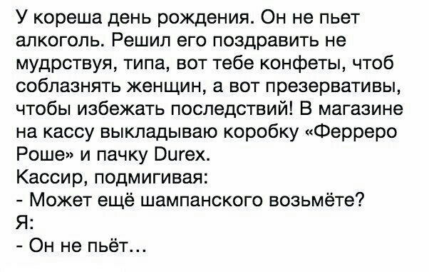 У кореша день рождения Он не пьет алкоголь Решил его поздравить не мудрствуя типа вот тебе конфеты чтоб соблазнять женщин а вот презервативы чтобы избежать последствий В магазине на кассу выкладываю коробку Ферреро Роше и пачку Вигех Кассир подмигивая Может ещё шампанского возьмёте Я Он не пьёт