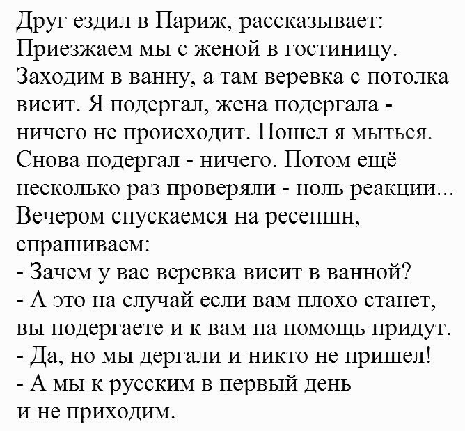 Друг ездил в Париж рассказывает Приезжаем мы с женой в гостиницу Заходим в ванну а там веревка с потолка висит Я подергал жена подергала ничего не происходит Пошел я мыться Снова подергал ничего Потом ещё несколько раз проверяли ноль реакции Вечером спускаемся на ресепшн спрашиваем Зачем у вас веревка висит в ванной А это на случай если вам плохо станет вы подергаете и к вам на помощь придут Да но