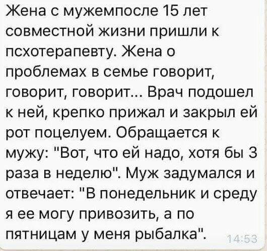Жена с мужемпосле 15 лет совместной жизни пришли к псхотерапевту Жена о проблемах в семье говорит говорит говорит Врач подошел к ней крепко прижал и закрыл ей рот поцелуем Обращается к мужу Вот что ей надо хотя бы 3 раза в неделю Муж задумался и отвечает В понедельник и среду я ее могу привозить а по пятницам у меня рыбалка