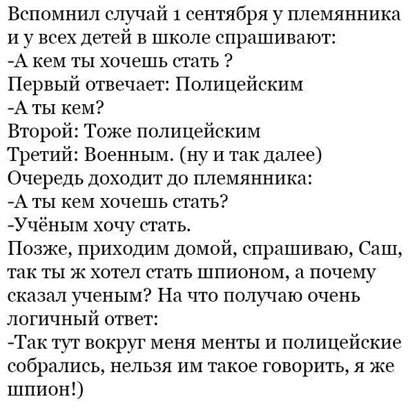 Вспомнил елучай 1 сентября у племянника и у всех детей в школе спрашивают А кем ты хочешь стать Первый отвечает Полицейским А ты кем Второй Тоже полицейским Третий Военным ну и так далее Очередь доходит до племянника А ты кем хочешь стать Учёным хочу стать Позже приходим домой спрашиваю Саш так ты ж хотел стать шпионом а почему сказал ученым На гго получаю очень логичный ответ Так тут вокруг меня 