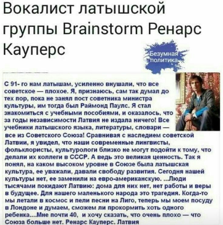 Вокалист латышской группы Вгат огт Ренарс С 91 го нам латышам усиленно внушали что все советское плохое Я признаюсь сам так думал до тех пор пока не занял пост советника министра культуры им тогда был Раймонд Паулс Я стал знакомиться с учебными пособиями и оказалось что за годы независимости Латвия не издала ничего Все учебники латышского языка литературы словари все из Советского Союза Сравнивая 