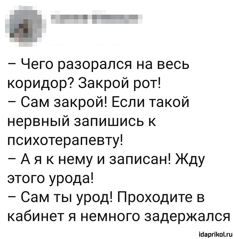 Чего разорался на весь коридор Закрой рот Сам закрой Если такой нервный запишись к психотерапевту А я к нему и записан Жду этого урода Сам ты урод Проходите в кабинет я немного задержался парнишки
