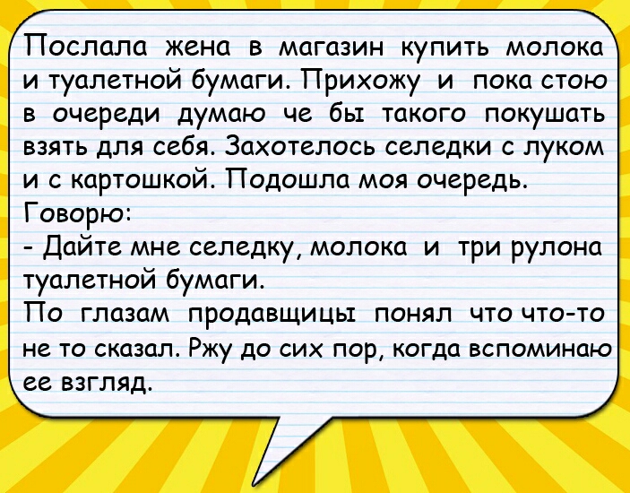 Поспапа жена в магазин купить молока и туалетной бумаги Прихожу и пока стою В очереди думаю че бЫ ТЦКОГО ПОКУШОТЬ взять для себя Захотелось селедки с луком и с картошкой Подошла моя очередь Говорю Дайте мне селедку молока и три рулона туалетной бумаги По глазам продавщицы понял что чтото НЕ ТО СКПЗОЛ Ржу до СИХ ПОР когда ВСПОМИНЦЮ ЕВ ВЗГЛЯД