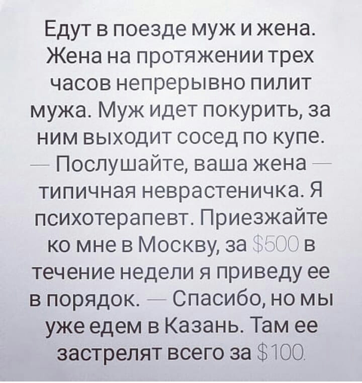 Едут в поезде муж и жена Жена на протяжении трех часов непрерывно пилит мужа Муж идет покурить за ним выходит сосед по купе _ Послушайте ваша жена типичная неврастеничка Я психотерапевт Приезжайте ко мнев Москву за тв течение недели я приведу ее в порядок 7 Спасибо но мы уже едем в Казань Там ее застрелят всего за 100