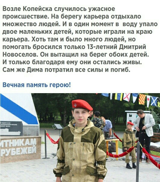 возле Копейска случилось ужасное происшествие На берегу карьера отдыхало множесво людей и в один момент в воду упало двое маленьких пегей которые играли на краю карьера Хогь там и было много людей но помогать бросился только 13 летний дмиурий Новоселов Он вытащил на берег обоих детей И голько благодаря ему они остались живы Сам же дима пограгил все силы и погиб Вечная память герою