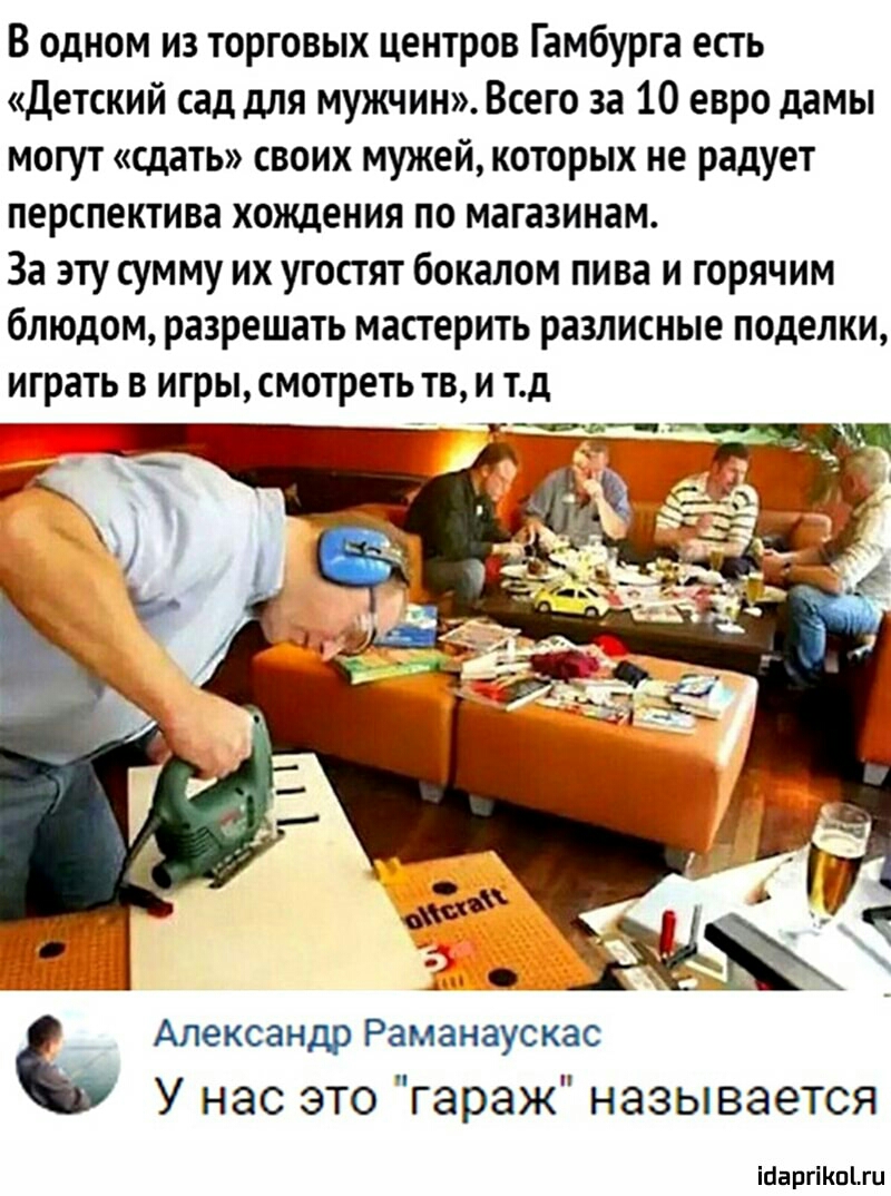 В одном из торговых центров Гамбурга есть детский сад для мужчин Всего за 10 евро дамы могут сдать своих мужей которых не радует ПЕрСПеКТИВі хождения по МЗПЗИИЗМ За эту сумму их угостят бокалом пива и горячим блюдом разрешать мастерить разлитые поделки играть В игры смотреть ТВ И тд Александр Раманаускас У нас это гараж называется Мартти