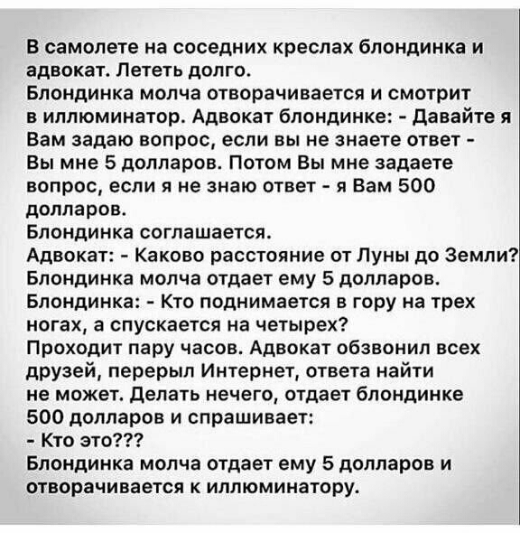 в самолете на соседних креслах Блондинка и адвокат Лететь долго Блондинка молча отворачивается и смотрит в иллюминатор Адвокат блондинке давайте я вам задаю вопрос если вы не знаете ответ Вы мне 5 долларов Потом Вы мне задаете вопрос если я не знаю ответ я нам 500 долларов Блондинка соглашаетсж Адвокат каково расстояние от пумы до Земли Блондинка молча отдает ему 5 долларов Блондинка кто поднимает