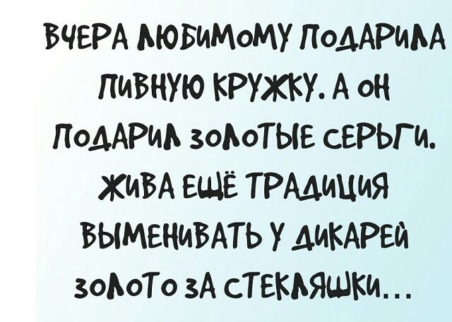 ВЧЕРА ЛЮБиМоМУ ПодАРИЛА ПИВНУЮ КРУЖКУ А о ПодАРИиА зоЛоТЫЕ СЕРЬГи ЖИВА ЕЩЁ ТРАДИЦИЯ ВЫМЕНИВАТЬ У ДИКАРЕЙ зоЛоТо ЗА СТЕКЛЯШКИ